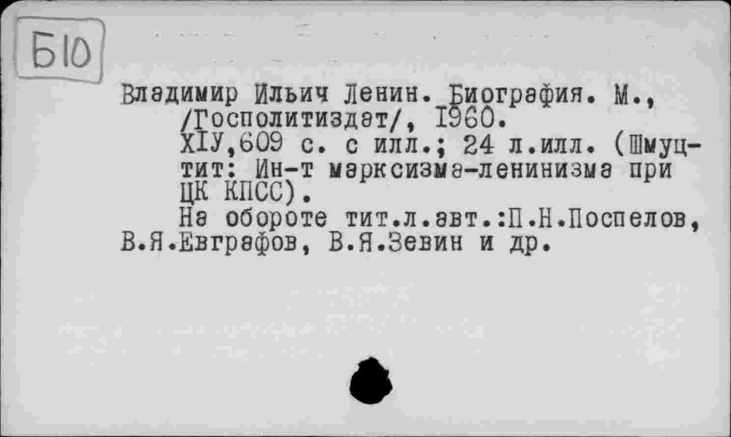 ﻿Владимир Ильич Ленин. Биография. М., /Госполитиздэт/, I960.
Х1У,609 с. с илл.; 24 л.илл. (Шмуц тит: Ин-т марксизма-ленинизма при ЦК КПСС).
На обороте тит.л.авт.:П.Н.Поспелов В.Я.Евграфов, В.Я.Зевин и др.